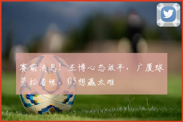 赛前消息！王博心态放平，广厦球员松着练，G5想赢太难