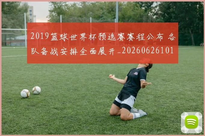 2019篮球世界杯预选赛赛程公布 各队备战安排全面展开_20260626101016