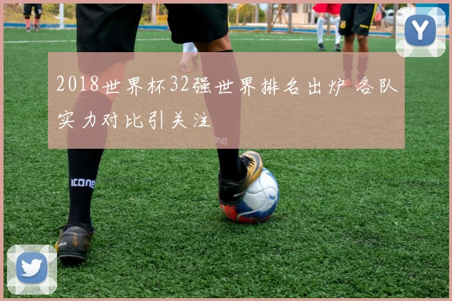 2018世界杯32强世界排名出炉 各队实力对比引关注