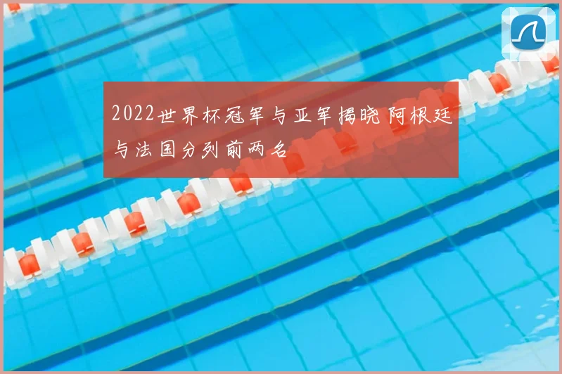2022世界杯冠军与亚军揭晓 阿根廷与法国分列前两名