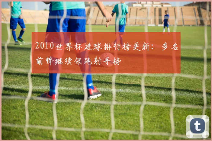 2010世界杯进球排行榜更新：多名前锋继续领跑射手榜