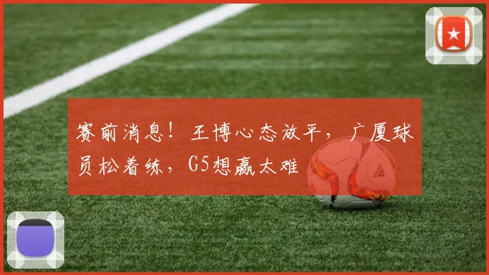 赛前消息！王博心态放平，广厦球员松着练，G5想赢太难