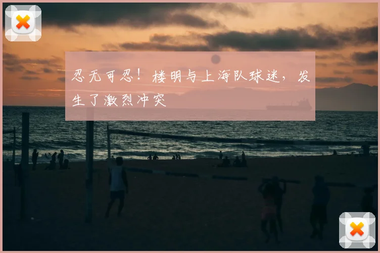 忍无可忍！楼明与上海队球迷，发生了激烈冲突