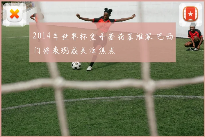 2014年世界杯金手套花落谁家 巴西门将表现成关注焦点